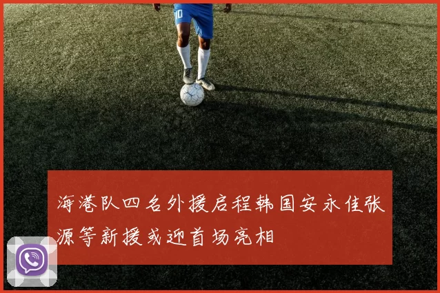 海港队四名外援启程韩国安永佳张源等新援或迎首场亮相