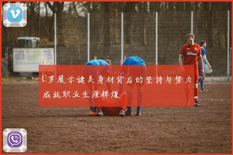 C罗展示健美身材背后的坚持与努力成就职业生涯辉煌