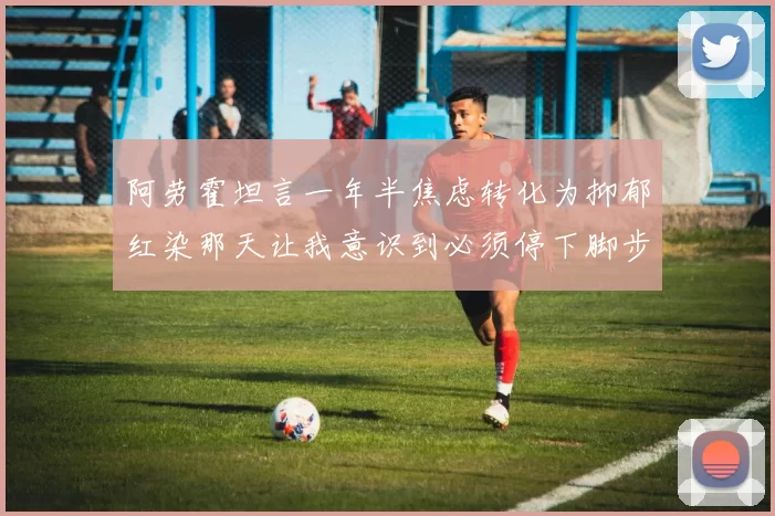 阿劳霍坦言一年半焦虑转化为抑郁红染那天让我意识到必须停下脚步