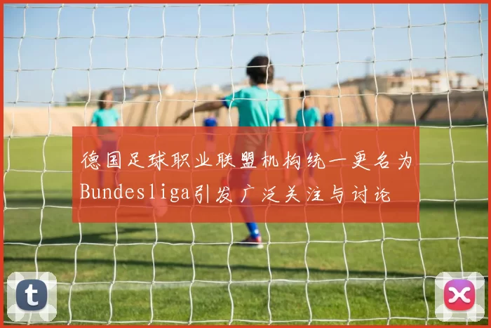 德国足球职业联盟机构统一更名为Bundesliga引发广泛关注与讨论