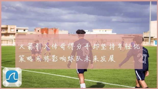 火箭引入传奇得分手却坚持年轻化策略或将影响球队未来发展