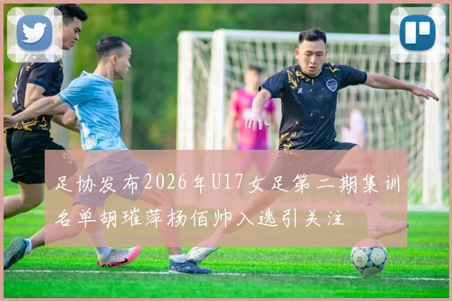 足协发布2026年U17女足第二期集训名单胡璀萍杨佰帅入选引关注