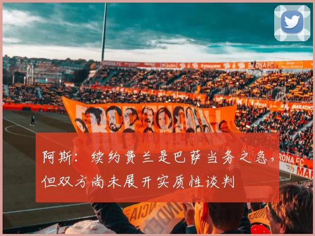 阿斯：续约费兰是巴萨当务之急，但双方尚未展开实质性谈判