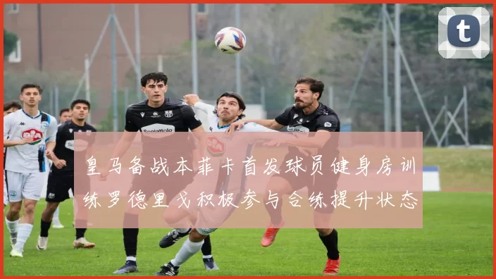 皇马备战本菲卡首发球员健身房训练罗德里戈积极参与合练提升状态