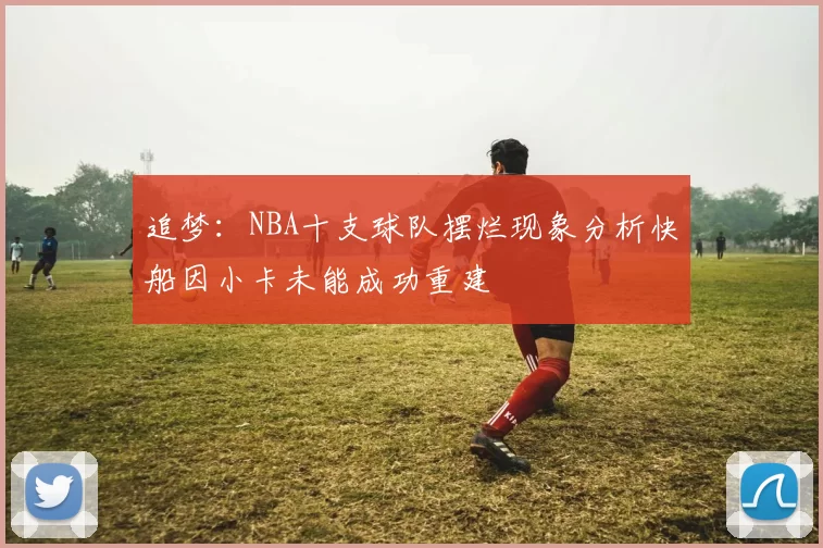 追梦：NBA十支球队摆烂现象分析快船因小卡未能成功重建