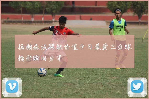 杨瀚森谈稀缺价值今日最爱三分球精彩瞬间分享