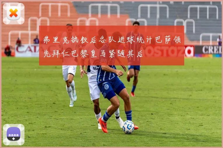 弗里克执教后各队进球统计巴萨领先拜仁巴黎皇马紧随其后