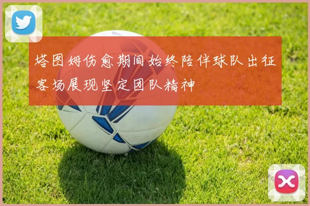塔图姆伤愈期间始终陪伴球队出征客场展现坚定团队精神
