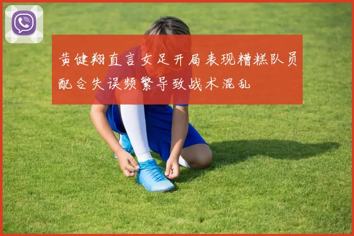黄健翔直言女足开局表现糟糕队员配合失误频繁导致战术混乱