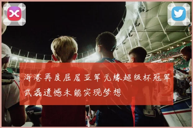 海港再度屈居亚军无缘超级杯冠军武磊遗憾未能实现梦想