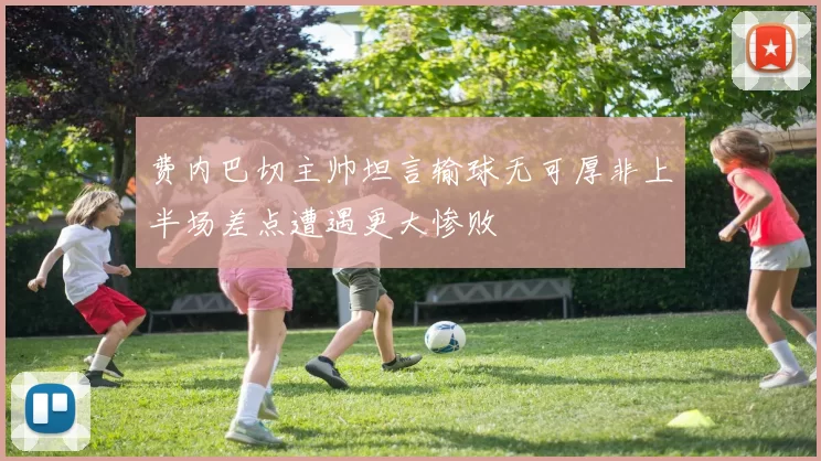 费内巴切主帅坦言输球无可厚非上半场差点遭遇更大惨败
