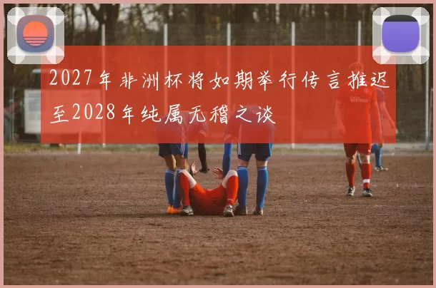 2027年非洲杯将如期举行传言推迟至2028年纯属无稽之谈