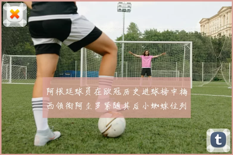 阿根廷球员在欧冠历史进球榜中梅西领衔阿圭罗紧随其后小蜘蛛位列第七