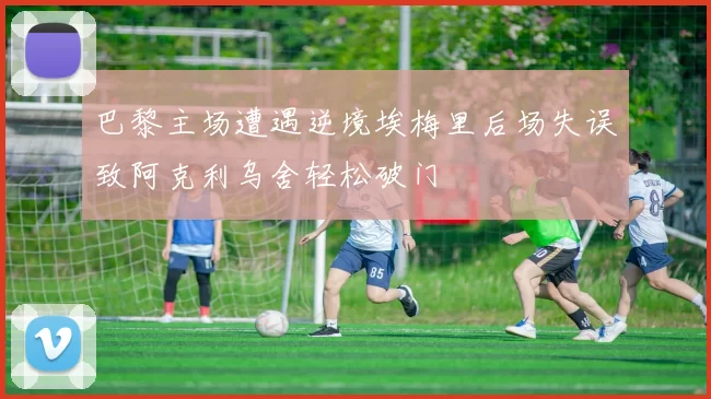 巴黎主场遭遇逆境埃梅里后场失误致阿克利乌舍轻松破门