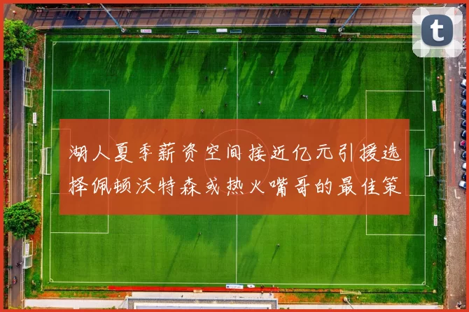 湖人夏季薪资空间接近亿元引援选择佩顿沃特森或热火嘴哥的最佳策略