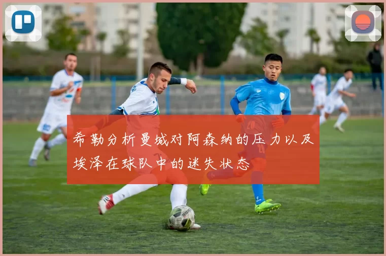 希勒分析曼城对阿森纳的压力以及埃泽在球队中的迷失状态
