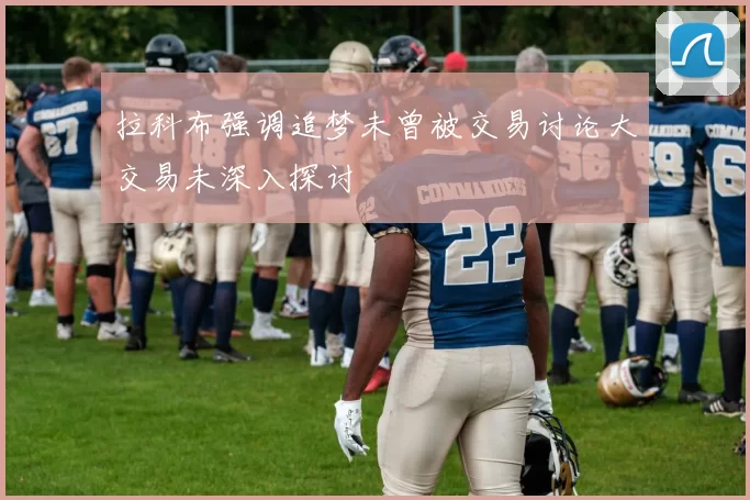 拉科布强调追梦未曾被交易讨论大交易未深入探讨
