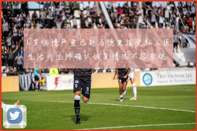 C罗伤情严重已赴马德里接受私人医生治疗主帅确认恢复情况不容乐观