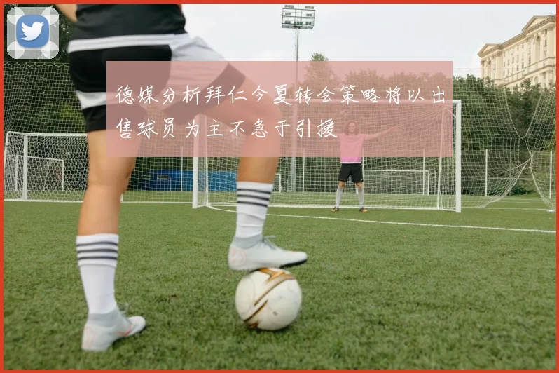 德媒分析拜仁今夏转会策略将以出售球员为主不急于引援