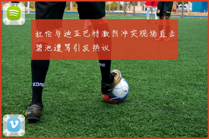 杜伦与迪亚巴特激烈冲突现场直击碧池遭骂引发热议