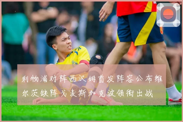 利物浦对阵西汉姆首发阵容公布维尔茨缺阵戈麦斯加克波领衔出战